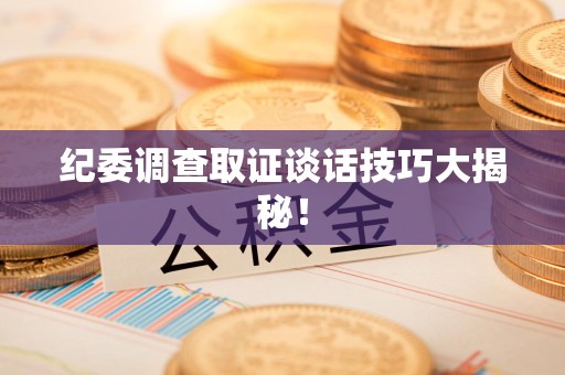 旌德纪委调查取证谈话技巧大揭秘！