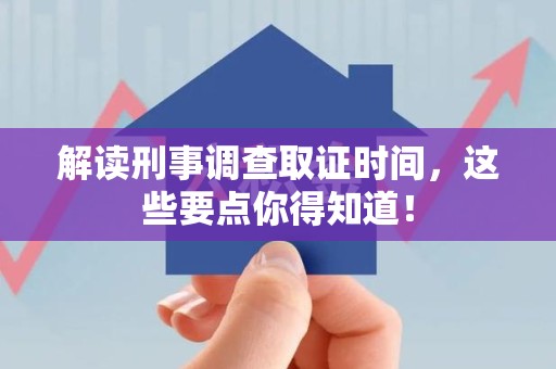 旌德解读刑事调查取证时间，这些要点你得知道！