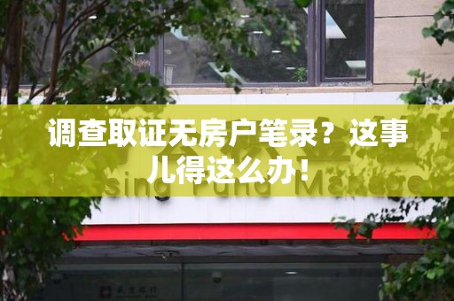 旌德调查取证无房户笔录？这事儿得这么办！