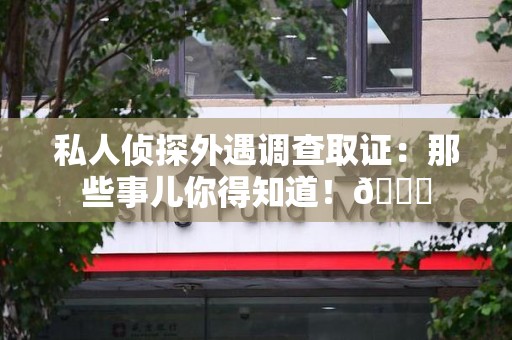 旌德私人侦探外遇调查取证：那些事儿你得知道！😎