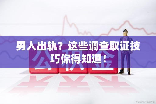 旌德男人出轨？这些调查取证技巧你得知道！