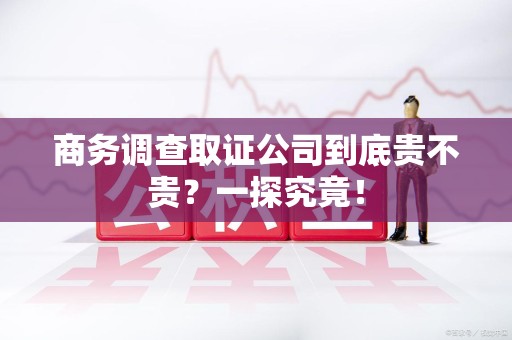 旌德商务调查取证公司到底贵不贵？一探究竟！