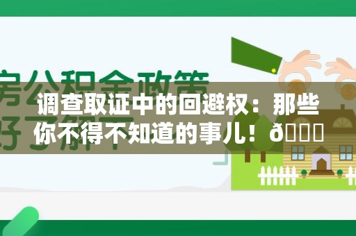 旌德调查取证中的回避权：那些你不得不知道的事儿！😎