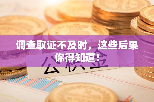 旌德调查取证不及时，这些后果你得知道！
