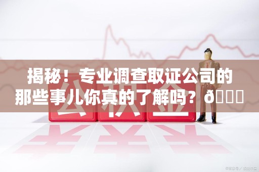 旌德揭秘！专业调查取证公司的那些事儿你真的了解吗？😎